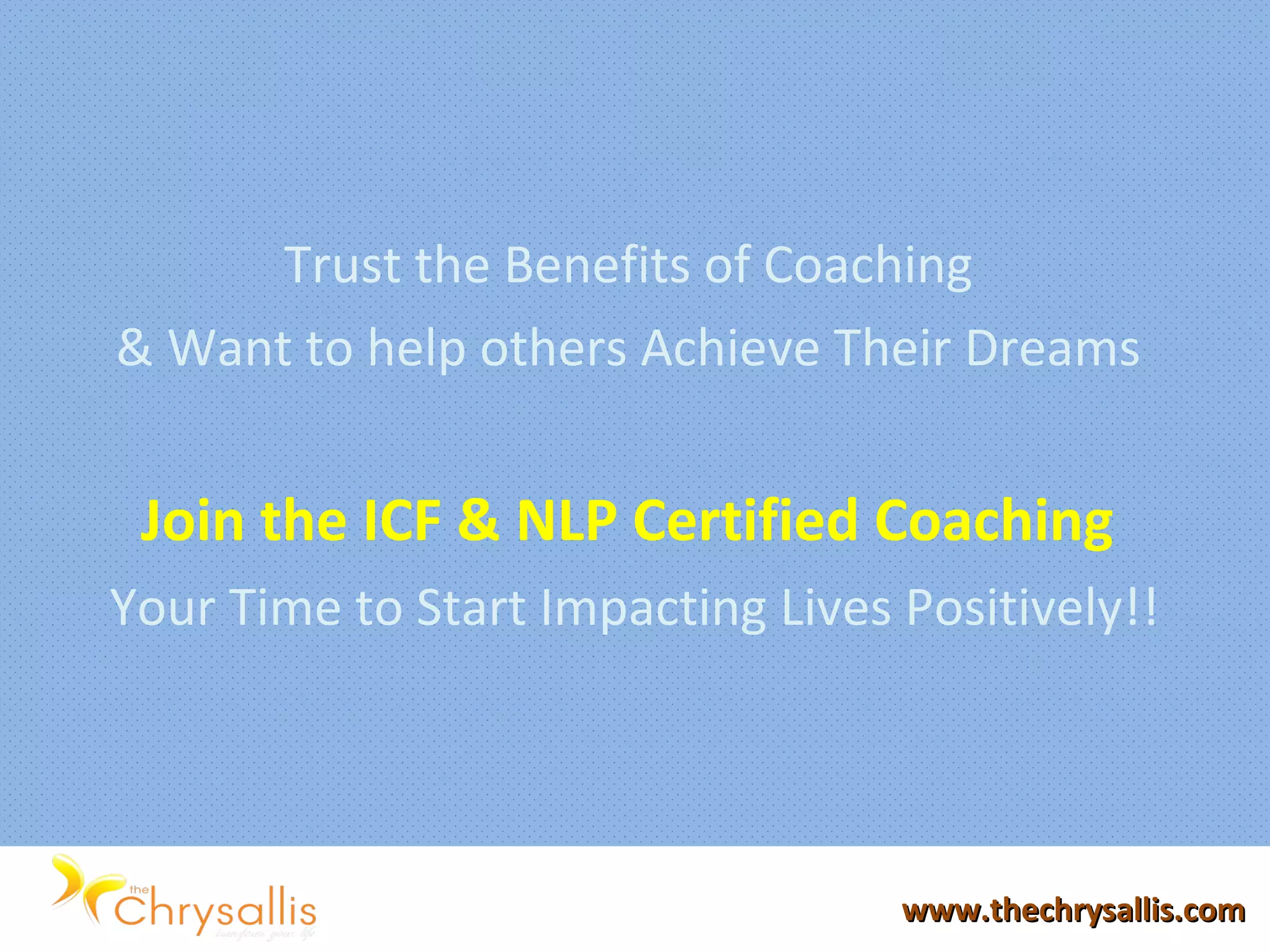 Trust the Benefits of Coaching
& Want to help others Achieve Their Dreams
Join the ICF & NLP Certified Coaching
Your Time to Start Impacting Lives Positively!!
www.thechrysallis.comwww.thechrysallis.com
 