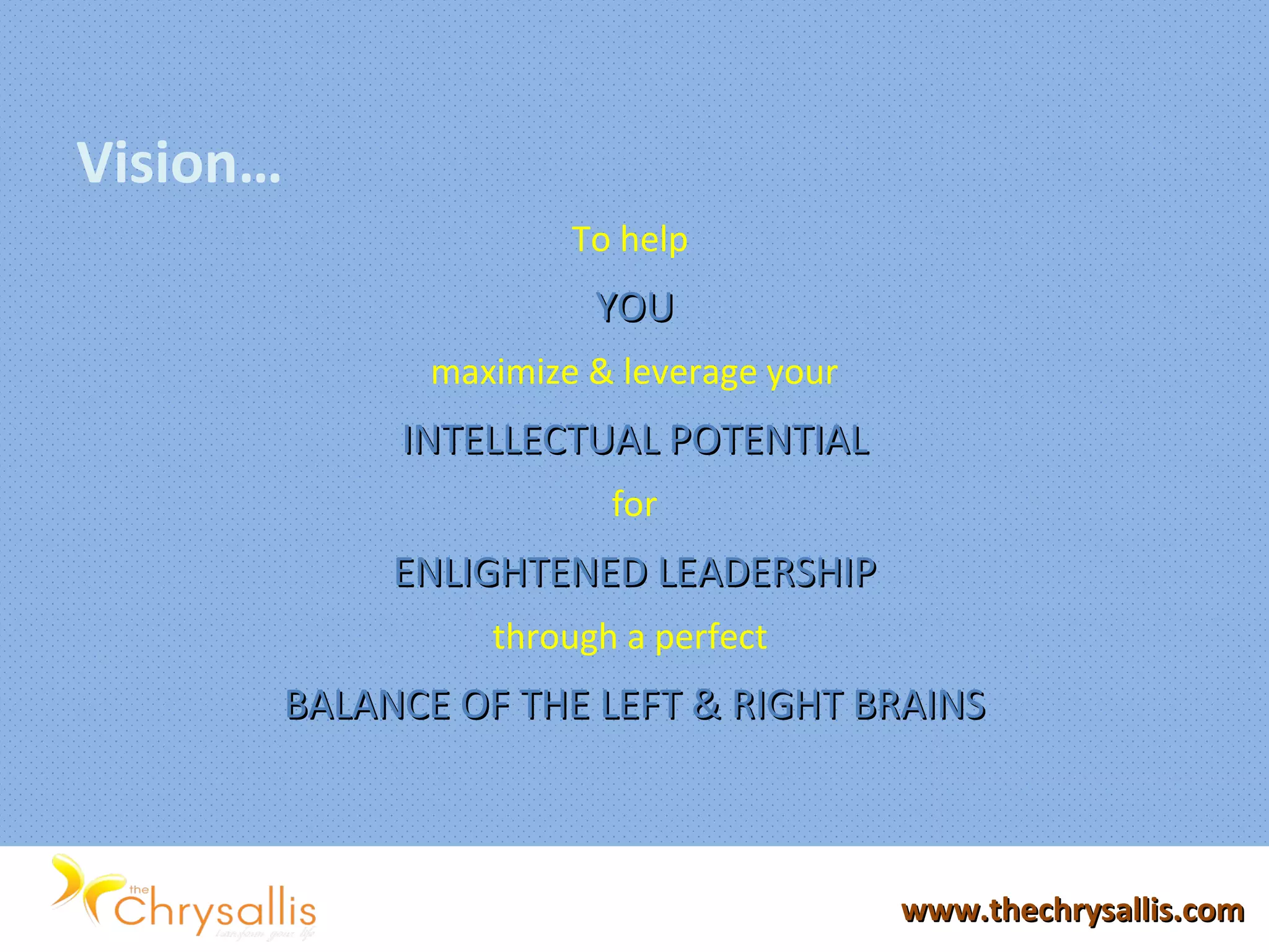 Vision…
To help
YOUYOU
maximize & leverage your
INTELLECTUAL POTENTIALINTELLECTUAL POTENTIAL
for
ENLIGHTENED LEADERSHIPENLIGHTENED LEADERSHIP
through a perfect
BALANCE OF THE LEFT & RIGHT BRAINSBALANCE OF THE LEFT & RIGHT BRAINS
www.thechrysallis.comwww.thechrysallis.com
 