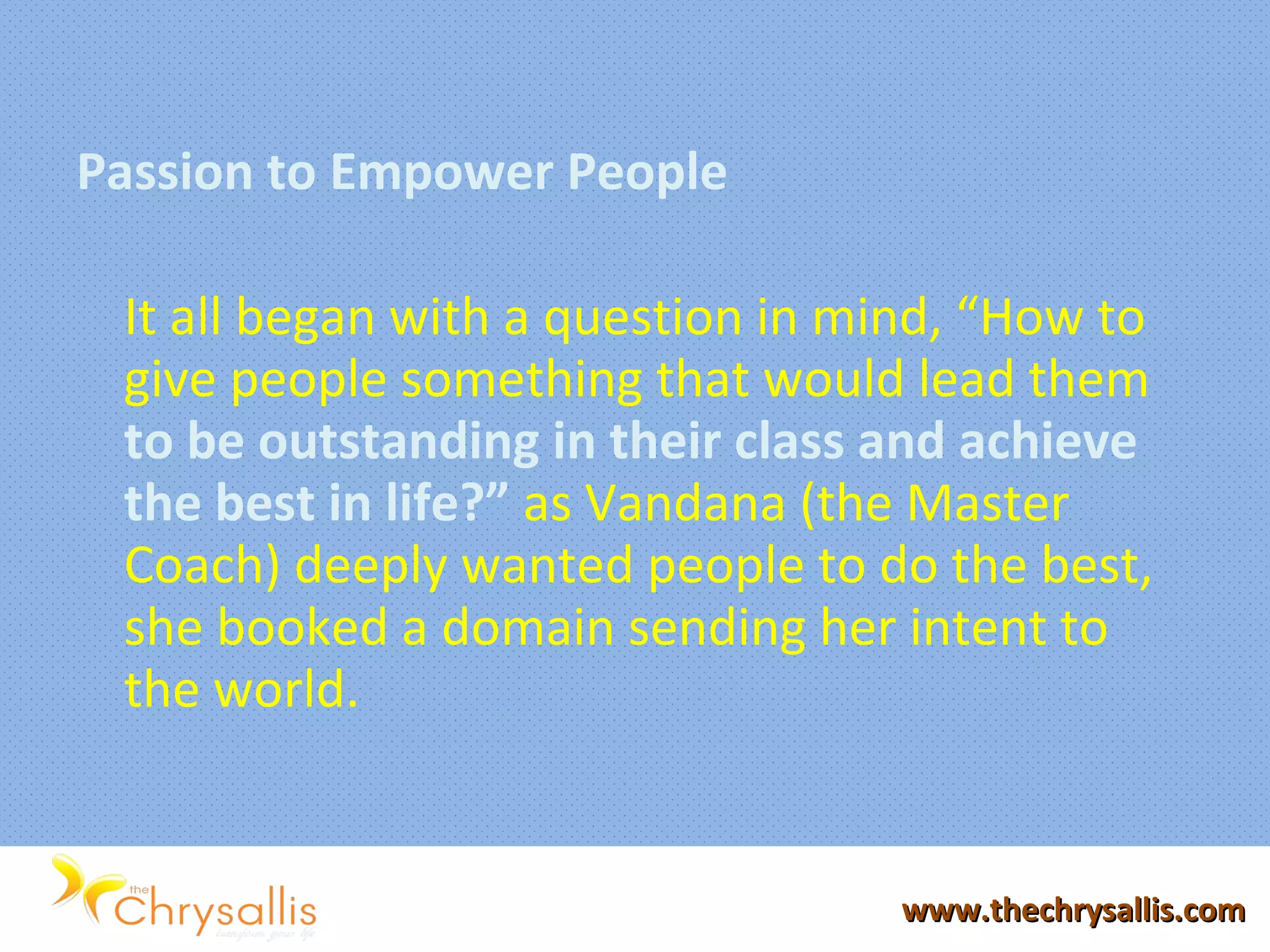 Passion to Empower People
It all began with a question in mind, “How to
give people something that would lead them
to be outstanding in their class and achieve
the best in life?” as Vandana (the Master
Coach) deeply wanted people to do the best,
she booked a domain sending her intent to
the world.
www.thechrysallis.comwww.thechrysallis.com
 