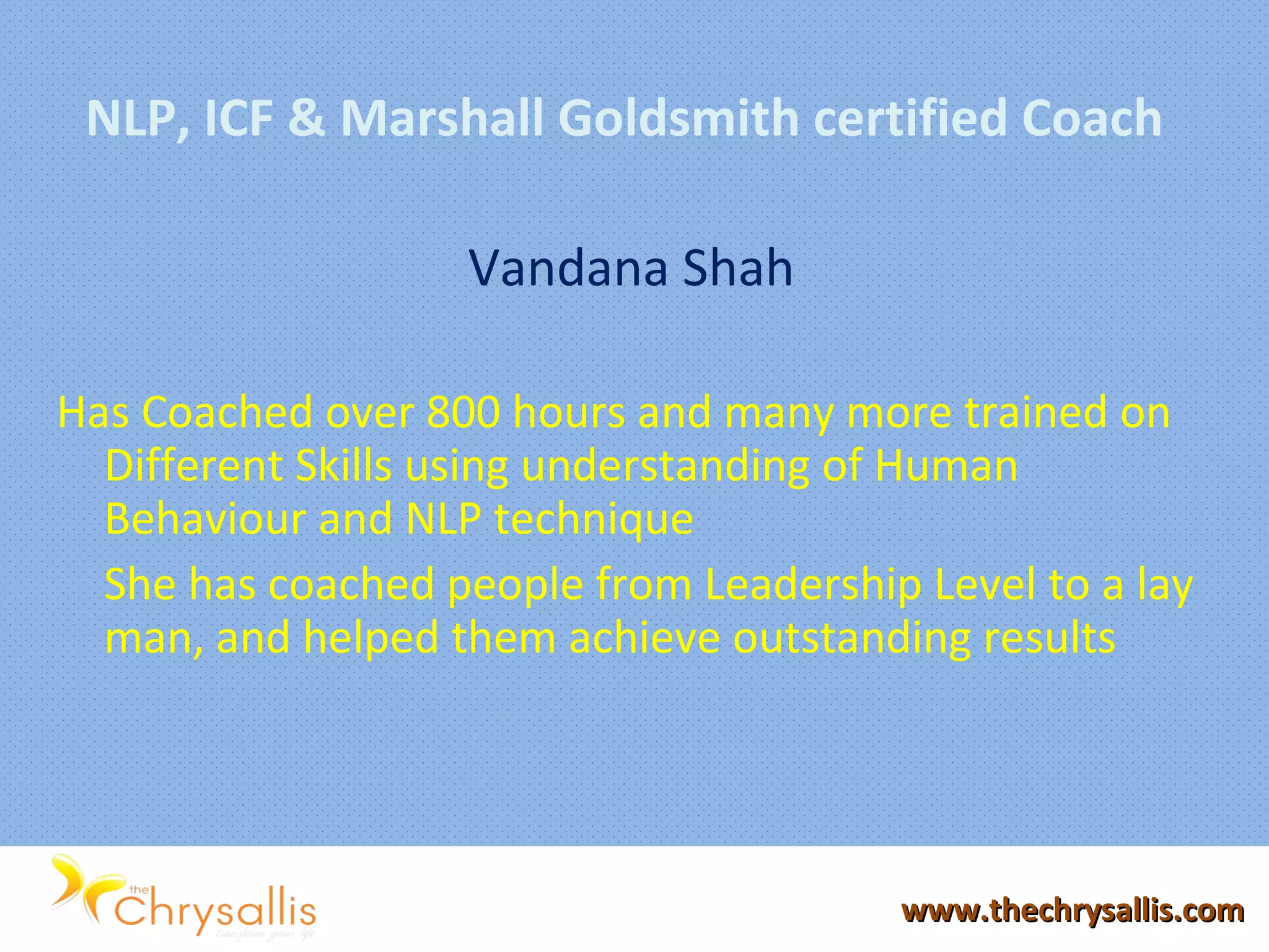NLP, ICF & Marshall Goldsmith certified Coach
Vandana Shah
Has Coached over 800 hours and many more trained on
Different Skills using understanding of Human
Behaviour and NLP technique
She has coached people from Leadership Level to a lay
man, and helped them achieve outstanding results
www.thechrysallis.comwww.thechrysallis.com
 
