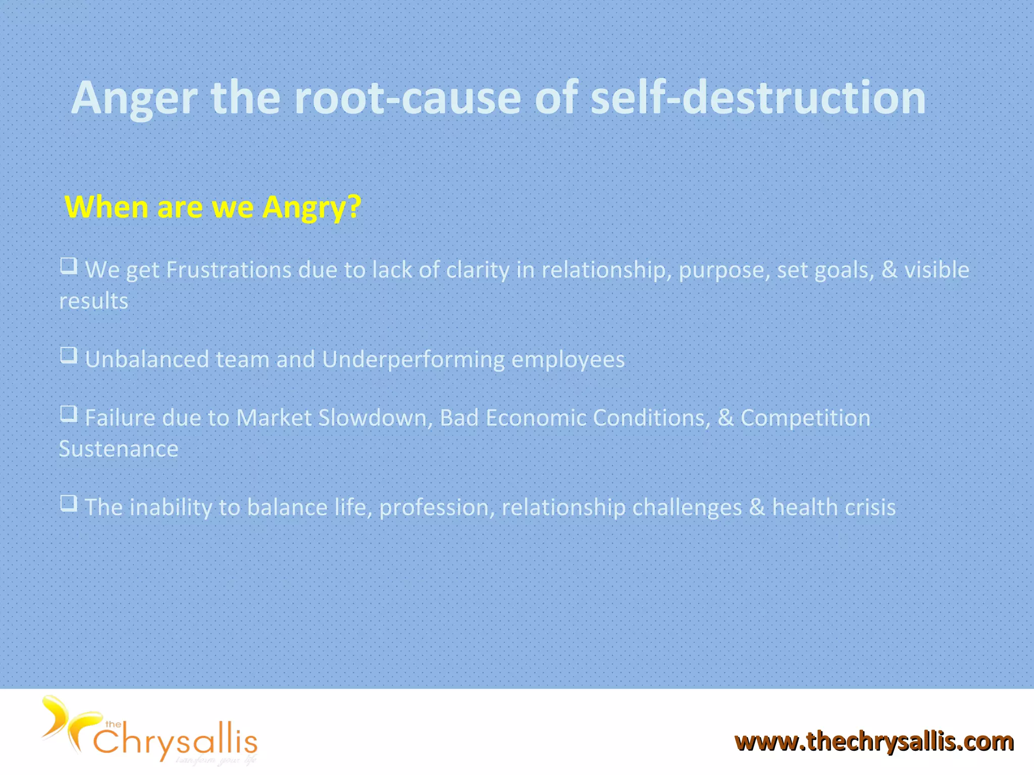 www.thechrysallis.comwww.thechrysallis.com
Anger the root-cause of self-destruction
When are we Angry?
 We get Frustrations due to lack of clarity in relationship, purpose, set goals, & visible
results
 Unbalanced team and Underperforming employees
 Failure due to Market Slowdown, Bad Economic Conditions, & Competition
Sustenance
 The inability to balance life, profession, relationship challenges & health crisis
 