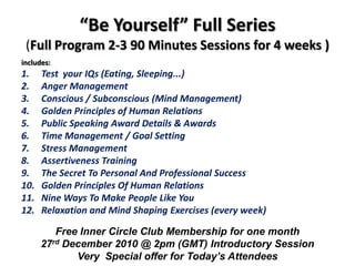 “Be Yourself” Full Series (Full Program 2-3 90 Minutes Sessions for 4 weeks )includes:Test  your IQs (Eating, Sleeping...)Anger Management Conscious / Subconscious (Mind Management)Golden Principles of Human RelationsPublic Speaking Award Details & AwardsTime Management / Goal SettingStress ManagementAssertiveness TrainingThe Secret To Personal And Professional SuccessGolden Principles Of Human RelationsNine Ways To Make People Like YouRelaxation and Mind Shaping Exercises (every week) Free Inner Circle Club Membership for one month27rdDecember 2010 @ 2pm (GMT) Introductory SessionVery  Special offer for Today’s Attendees