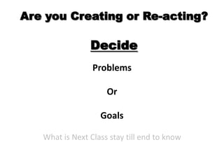 Are you Creating or Re-acting?DecideProblems Or Goals What is Next Class stay till end to know