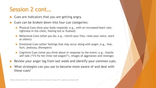 Session 2 cont…
 Cues are indicators that you are getting angry.
 Cues can be broken down into four cue categories:
 Physical Cues (how your body responds; e.g., with an increased heart rate,
tightness in the chest, feeling hot or flushed)
 Behavioral Cues (what you do; e.g., clench your fists, raise your voice, stare
at others)
 Emotional Cues (other feelings that may occur along with anger; e.g., fear,
hurt, jealousy, disrespect)
 Cognitive Cues (what you think about in response to the event; e.g., hostile
self-talk (“I’ll fix her little red wagon!”), images of aggression and revenge)
 Review your anger log from last week and identify your common cues.
 What strategies can you use to become more aware of and deal with
these cues?
AllCEUs Unlimited CEUs $59 | Addiction Counselor Certificate Training $149 | Specialty Certificates $89 11
 