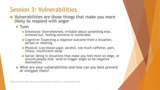 Session 3: Vulnerabilities
 Vulnerabilities are those things that make you more
likely to respond with anger
 Types
 Emotional: Overwhelmed, irritable about something else,
stressed out, feeling sensitive or vulnerable
 Cognitive: Expecting a negative outcome from a situation,
person or meeting
 Physical: Low blood sugar, alcohol, too much caffeine, pain,
illness, insufficient sleep
 Social: Being in situations that make you feel more on edge, or
around people that tend to trigger anger or be negative
themselves
 What are your vulnerabilities and how can you best prevent
or mitigate them?
AllCEUs Unlimited CEUs $59 | Addiction Counselor Certificate Training $149 | Specialty Certificates $89 12
 