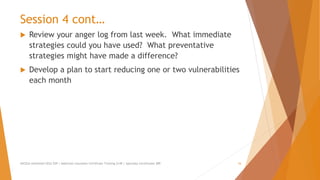 Session 4 cont…
 Review your anger log from last week. What immediate
strategies could you have used? What preventative
strategies might have made a difference?
 Develop a plan to start reducing one or two vulnerabilities
each month
AllCEUs Unlimited CEUs $59 | Addiction Counselor Certificate Training $149 | Specialty Certificates $89 16
 