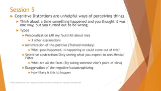 Session 5
 Cognitive Distortions are unhelpful ways of perceiving things.
 Think about a time something happened and you thought it was
one way, but you turned out to be wrong.
 Types
 Personalization (All my fault/All about me)
 3 other explanations
 Minimization of the positive (Trained monkey)
 What good happened, is happening or could come out of this?
 Selective abstraction/Only seeing what you expect to see/Mental
Filter
 What are all the facts (Try taking someone else’s point of view)
 Exaggeration of the negative/catastrophizing
 How likely is this to happen
AllCEUs Unlimited CEUs $59 | Addiction Counselor Certificate Training $149 | Specialty Certificates $89 18
 