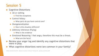 Session 5
 Cognitive Distortions
 All or nothing
 Find the exceptions
 Control fallacy
 What parts do you have control over?
 Overgeneralization
 How is this situation different?
 Arbitrary inference (Flying)
 What is the evidence
 Emotional Reasoning: I feel angry, therefore this must be a threat.
 What are the facts?
 Review your anger log and identify any cognitive distortions that
were in play.
 What cognitive distortions were/are common in your family?
AllCEUs Unlimited CEUs $59 | Addiction Counselor Certificate Training $149 | Specialty Certificates $89 19
 