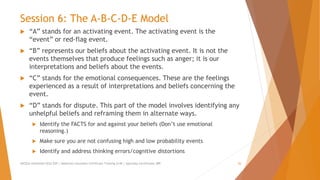 Session 6: The A-B-C-D-E Model
 “A” stands for an activating event. The activating event is the
“event” or red-flag event.
 “B” represents our beliefs about the activating event. It is not the
events themselves that produce feelings such as anger; it is our
interpretations and beliefs about the events.
 “C” stands for the emotional consequences. These are the feelings
experienced as a result of interpretations and beliefs concerning the
event.
 “D” stands for dispute. This part of the model involves identifying any
unhelpful beliefs and reframing them in alternate ways.
 Identify the FACTS for and against your beliefs (Don’t use emotional
reasoning.)
 Make sure you are not confusing high and low probability events
 Identify and address thinking errors/cognitive distortions
AllCEUs Unlimited CEUs $59 | Addiction Counselor Certificate Training $149 | Specialty Certificates $89 20
 