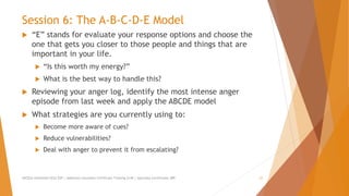 Session 6: The A-B-C-D-E Model
 “E” stands for evaluate your response options and choose the
one that gets you closer to those people and things that are
important in your life.
 “Is this worth my energy?”
 What is the best way to handle this?
 Reviewing your anger log, identify the most intense anger
episode from last week and apply the ABCDE model
 What strategies are you currently using to:
 Become more aware of cues?
 Reduce vulnerabilities?
 Deal with anger to prevent it from escalating?
AllCEUs Unlimited CEUs $59 | Addiction Counselor Certificate Training $149 | Specialty Certificates $89 21
 