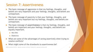 Session 7: Assertiveness
 The basic message of aggression is that my feelings, thoughts, and
beliefs are very important and your feelings, thoughts, and beliefs are
unimportant.
 The basic message of passivity is that your feelings, thoughts, and
beliefs are very important but my feelings, thoughts, and beliefs are
unimportant.
 The basic message of assertiveness is that my feelings, thoughts, and
beliefs are important and your feelings, thoughts, and beliefs are
equally important.
 Win/Win
 Dialectics
 What are some of the advantages of acting assertively when trying to
resolve conflicts?
 What might some of the drawbacks to assertiveness be?
AllCEUs Unlimited CEUs $59 | Addiction Counselor Certificate Training $149 | Specialty Certificates $89 22
 