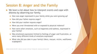 Session 8: Anger and the Family
 We learn a lot about how to interpret events and cope with
distress by observing our family.
 How was anger expressed in your family while you were growing up?
 How did your father express anger?
 How did your mother express anger?
 Were you ever threatened with or exposed to physical violence?
 How were other emotions, such as happiness and sadness, expressed in
your family?
 Was emotional expression limited to feelings of anger and frustration, or
were many different kinds of emotions expressed?
 What role did you take in your family? (Hero, rescuer, victim, wallflower,
scapegoat?)
AllCEUs Unlimited CEUs $59 | Addiction Counselor Certificate Training $149 | Specialty Certificates $89 24
 