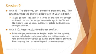 Session 9
 Myth #9 "The older you get, the more angry you are. "The
data show that the angriest people are 14-year-old boys."
 "As you go from 14 to 22 or so, it levels off and stays low, through
adulthood," he said. "As you get into middle age, in the 50s and
60s, it starts to go up again, but it never gets to the level it was
when you were 14."
 Myth # 10: Anger results from human conflict.
 Sometimes yes, sometimes no. People can get irritable by being
exposed to foul odors, aches and pains, and hot temperatures —
none of which involve (or can be blamed on) the actions of others.
Then they may react to something with unnecessary anger.
AllCEUs Unlimited CEUs $59 | Addiction Counselor Certificate Training $149 | Specialty Certificates $89 27
 