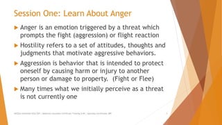 Session One: Learn About Anger
 Anger is an emotion triggered by a threat which
prompts the fight (aggression) or flight reaction
 Hostility refers to a set of attitudes, thoughts and
judgments that motivate aggressive behaviors.
 Aggression is behavior that is intended to protect
oneself by causing harm or injury to another
person or damage to property. (Fight or Flee)
 Many times what we initially perceive as a threat
is not currently one
AllCEUs Unlimited CEUs $59 | Addiction Counselor Certificate Training $149 | Specialty Certificates $89 3
 