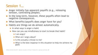 Session 1…
 Anger initially has apparent payoffs (e.g., releasing
tension, controlling people).
 In the long-term, however, these payoffs often lead to
negative consequences.
 What benefits/payoffs does anger have for you?
 Habits are things we do almost automatically.
 In what ways is anger a habit
 How can you use mindfulness to start to break that habit?
 I am angry?
 What am I angry about?
 Is this actually a threat to me?
 What is the best response in this situation to help me achieve my
goals
AllCEUs Unlimited CEUs $59 | Addiction Counselor Certificate Training $149 | Specialty Certificates $89 7
 