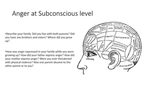 •Describe your family. Did you live with both parents? Did
you have any brothers and sisters? Where did you grow
up?
•How was anger expressed in your family while you were
growing up? How did your father express anger? How did
your mother express anger? Were you ever threatened
with physical violence? Was one parent abusive to the
other parent or to you?
Anger at Subconscious level
 