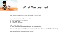 What We Learned
Anger has potent energy.(different people express anger in different ways )
Anger leads to Hurt. We have 3 Choices to tackle it.
a) Low Morale and don’t take any action
b) Fight , Rebel , hate
c) Convert hurt into growth
Anger is double edged sword
a)It can be used for doing harm and wrong purpose (like terrorist activities).
b)Can be used for right purpose (like Mahatma Gandhi to free the nation when he was humiliated on railway track)
When we channelize our anger, it becomes our strength.
 