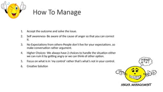 How To Manage
1. Accept the outcome and solve the issue.
2. Self awareness- Be aware of the cause of anger so that you can correct
it.
3. No Expectations from others-People don’t live for your expectations ,so
make conversation rather argument.
4. Higher Choices- We always have 2 choices to handle the situation either
we can ruin it by getting angry or we can think of other option.
5. Focus on what is in ‘my control’ rather that’s what’s not in your control.
6. Creative Solution
 