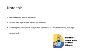 Note this
• When Does Anger Become a Problem?
• List some ways anger may be affecting you physically.
• List the negative consequences that you have experienced as a result of expressing your anger
inappropriately.
 