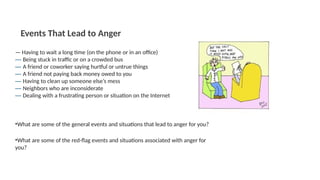 — Having to wait a long time (on the phone or in an office)
— Being stuck in traffic or on a crowded bus
— A friend or coworker saying hurtful or untrue things
— A friend not paying back money owed to you
— Having to clean up someone else’s mess
— Neighbors who are inconsiderate
— Dealing with a frustrating person or situation on the Internet
•What are some of the general events and situations that lead to anger for you?
Events That Lead to Anger
•What are some of the red-flag events and situations associated with anger for
you?
 