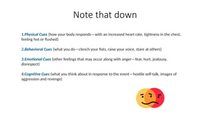 1.Physical Cues (how your body responds—with an increased heart rate, tightness in the chest,
feeling hot or flushed)
2.Behavioral Cues (what you do—clench your fists, raise your voice, stare at others)
3.Emotional Cues (other feelings that may occur along with anger—fear, hurt, jealousy,
disrespect)
4.Cognitive Cues (what you think about in response to the event—hostile self-talk, images of
aggression and revenge)
Note that down
 