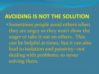AVOIDING IS NOT THE SOLUTION 
Sometimes people avoid others when 
they are angry so they won’t show the 
anger or take it out on others. This 
can be helpful at times, but it can also 
lead to isolation and passivity--not 
dealing with problems, so never 
solving them. 
 