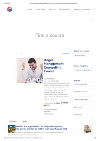 14/12/2017 Anger Management Counselling Course – CiQ : Centre for International Qualiﬁcations
https://www.ciquk.org/product/anger-management-counselling-course/ 1/2

Find a course
 Show all 
CIQ ID: CIQ21909
Expiry Date: 30-12-2020
In this course, you will be introduced to how
to have a new life and learn how to identify
anger triggers. You will also learn the basics
to control rage and the meditation for
calmness. Also, you will learn the
af rmations that will be a huge help for
anger management and learn the healthy
habits for a happy life.
Course Provider:
SKU: 99987 Category:
PERSONAL
DEVELOPMENT
Anger
Management
Counselling
Course
CiQ has veri ed and approved of this Anger Management
Counselling Course and can be held in high regards given that:
 Anger Management Counselling Course can help you in your personal self development and
enhance your career prospects in the given eld
Description Review
Search for a course
Searchproducts…
Course categories
PERSONAL DEVELOPMENT (1
Enquiry
Your Name (required)
Your Email (required)
Course Provider Name
Course Name
Your Enquiry
0
 
0
 
0
 
 
Home Find a Course About Us Why Choose Us Apply for Accreditation B
 
