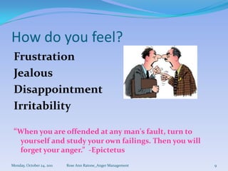 How do you feel?
 Frustration
 Jealous
 Disappointment
 Irritability

 “When you are offended at any man's fault, turn to
     yourself and study your own failings. Then you will
     forget your anger.” -Epictetus
Monday, October 24, 2011   Rose Ann Ratone_Anger Management   9
 