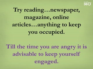 Try reading…newspaper,
magazine, online
articles…anything to keep
you occupied.

Till the time you are angry it is
advisable to keep yourself
engaged.

 