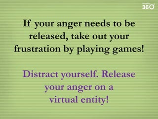If your anger needs to be
released, take out your
frustration by playing games!
Distract yourself. Release
your anger on a
virtual entity!

 