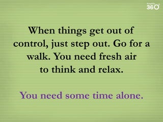 When things get out of
control, just step out. Go for a
walk. You need fresh air
to think and relax.
You need some time alone.

 