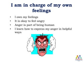 I am in charge of my own
feelings
• I own my feelings
• It is okay to feel angry
• Anger is part of being human
• I learn how to express my anger in helpful
ways
 
