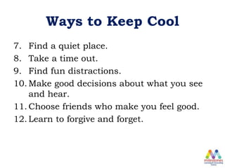 Ways to Keep Cool
7. Find a quiet place.
8. Take a time out.
9. Find fun distractions.
10. Make good decisions about what you see
and hear.
11. Choose friends who make you feel good.
12. Learn to forgive and forget.
 