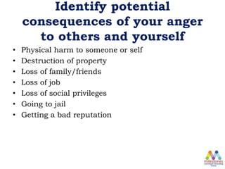 Identify potential
consequences of your anger
to others and yourself
• Physical harm to someone or self
• Destruction of property
• Loss of family/friends
• Loss of job
• Loss of social privileges
• Going to jail
• Getting a bad reputation
 