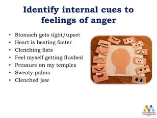 Identify internal cues to
feelings of anger
• Stomach gets tight/upset
• Heart is beating faster
• Clenching fists
• Feel myself getting flushed
• Pressure on my temples
• Sweaty palms
• Clenched jaw
 