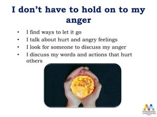 I don’t have to hold on to my
anger
• I find ways to let it go
• I talk about hurt and angry feelings
• I look for someone to discuss my anger
• I discuss my words and actions that hurt
others
 
