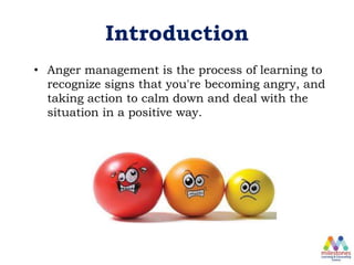 Introduction
• Anger management is the process of learning to
recognize signs that you're becoming angry, and
taking action to calm down and deal with the
situation in a positive way.
 