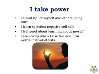 I take power
• I stand up for myself and others being
hurt
• I learn to defeat negative self-talk
• I feel good about learning about myself
• I am strong when I use fair and firm
words instead of fists
 