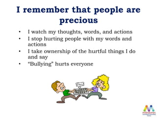 I remember that people are
precious
• I watch my thoughts, words, and actions
• I stop hurting people with my words and
actions
• I take ownership of the hurtful things I do
and say
• “Bullying” hurts everyone
 