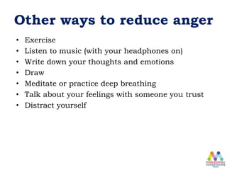 Other ways to reduce anger
• Exercise
• Listen to music (with your headphones on)
• Write down your thoughts and emotions
• Draw
• Meditate or practice deep breathing
• Talk about your feelings with someone you trust
• Distract yourself
 