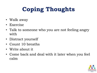 Coping Thoughts
• Walk away
• Exercise
• Talk to someone who you are not feeling angry
with
• Distract yourself
• Count 10 breaths
• Write about it
• Come back and deal with it later when you feel
calm
 