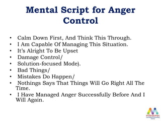 Mental Script for Anger
Control
• Calm Down First, And Think This Through.
• I Am Capable Of Managing This Situation.
• It’s Alright To Be Upset
• Damage Control/
• Solution-focused Mode).
• Bad Things/
• Mistakes Do Happen/
• Nothings Says That Things Will Go Right All The
Time.
• I Have Managed Anger Successfully Before And I
Will Again.
 