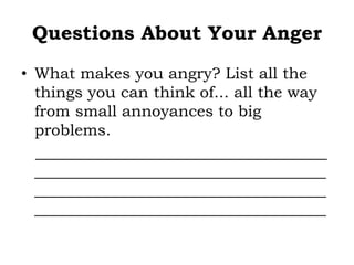 Questions About Your Anger
• What makes you angry? List all the
things you can think of... all the way
from small annoyances to big
problems.
_____________________________________
_____________________________________
_____________________________________
_____________________________________
 