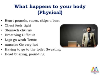 What happens to your body
(Physical)
• Heart pounds, races, skips a beat
• Chest feels tight
• Stomach churns
• Breathing Difficult
• Legs go weak Tense
• muscles Go very hot
• Having to go to the toilet Sweating
• Head buzzing, pounding
 