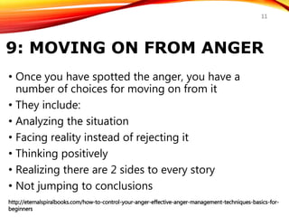 9: MOVING ON FROM ANGER
• Once you have spotted the anger, you have a
number of choices for moving on from it
• They include:
• Analyzing the situation
• Facing reality instead of rejecting it
• Thinking positively
• Realizing there are 2 sides to every story
• Not jumping to conclusions
http://eternalspiralbooks.com/how-to-control-your-anger-effective-anger-management-techniques-basics-for-
beginners
11
 