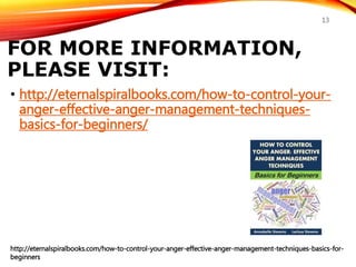 FOR MORE INFORMATION,
PLEASE VISIT:
• http://eternalspiralbooks.com/how-to-control-your-
anger-effective-anger-management-techniques-
basics-for-beginners/
http://eternalspiralbooks.com/how-to-control-your-anger-effective-anger-management-techniques-basics-for-
beginners
13
 