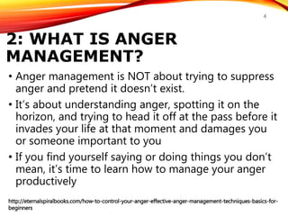 2: WHAT IS ANGER
MANAGEMENT?
• Anger management is NOT about trying to suppress
anger and pretend it doesn’t exist.
• It’s about understanding anger, spotting it on the
horizon, and trying to head it off at the pass before it
invades your life at that moment and damages you
or someone important to you
• If you find yourself saying or doing things you don’t
mean, it’s time to learn how to manage your anger
productively
http://eternalspiralbooks.com/how-to-control-your-anger-effective-anger-management-techniques-basics-for-
beginners
4
 