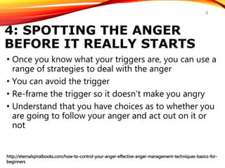 4: SPOTTING THE ANGER
BEFORE IT REALLY STARTS
• Once you know what your triggers are, you can use a
range of strategies to deal with the anger
• You can avoid the trigger
• Re-frame the trigger so it doesn’t make you angry
• Understand that you have choices as to whether you
are going to follow your anger and act out on it or
not
http://eternalspiralbooks.com/how-to-control-your-anger-effective-anger-management-techniques-basics-for-
beginners
6
 