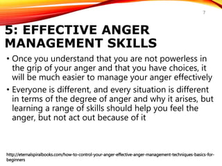 5: EFFECTIVE ANGER
MANAGEMENT SKILLS
• Once you understand that you are not powerless in
the grip of your anger and that you have choices, it
will be much easier to manage your anger effectively
• Everyone is different, and every situation is different
in terms of the degree of anger and why it arises, but
learning a range of skills should help you feel the
anger, but not act out because of it
http://eternalspiralbooks.com/how-to-control-your-anger-effective-anger-management-techniques-basics-for-
beginners
7
 