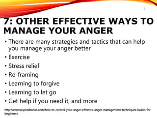 7: OTHER EFFECTIVE WAYS TO
MANAGE YOUR ANGER
• There are many strategies and tactics that can help
you manage your anger better
• Exercise
• Stress relief
• Re-framing
• Learning to forgive
• Learning to let go
• Get help if you need it, and more
http://eternalspiralbooks.com/how-to-control-your-anger-effective-anger-management-techniques-basics-for-
beginners
9
 